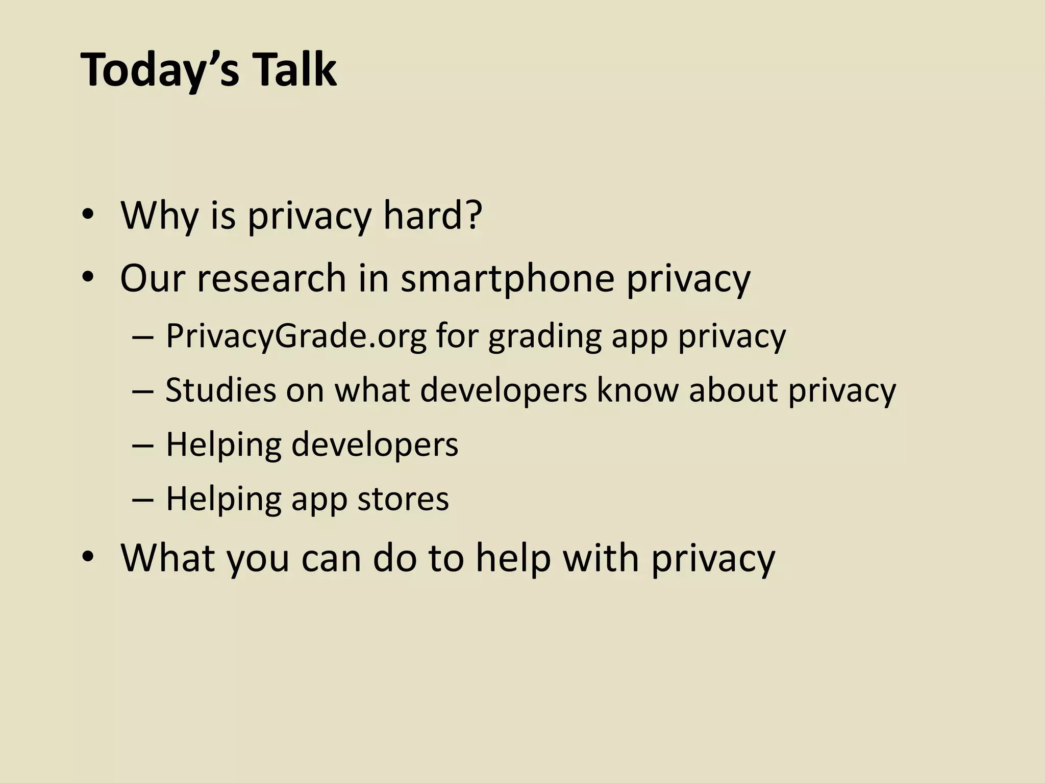 Today’s Talk
• Why is privacy hard?
• Our research in smartphone privacy
– PrivacyGrade.org for grading app privacy
– Studies on what developers know about privacy
– Helping developers
– Helping app stores
• What you can do to help with privacy
 
