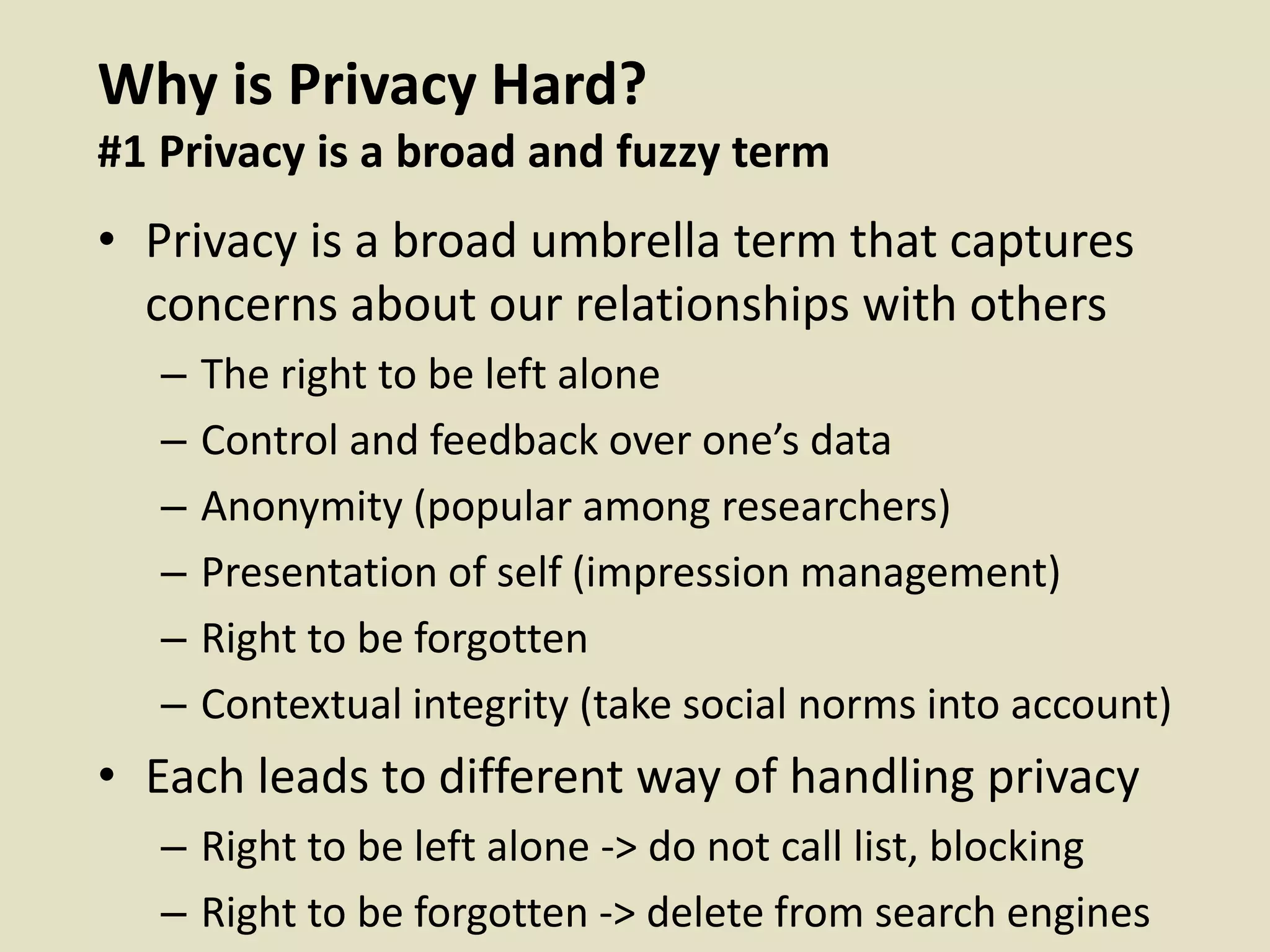 Why is Privacy Hard?
#1 Privacy is a broad and fuzzy term
• Privacy is a broad umbrella term that captures
concerns about our relationships with others
– The right to be left alone
– Control and feedback over one’s data
– Anonymity (popular among researchers)
– Presentation of self (impression management)
– Right to be forgotten
– Contextual integrity (take social norms into account)
• Each leads to different way of handling privacy
– Right to be left alone -> do not call list, blocking
– Right to be forgotten -> delete from search engines
 