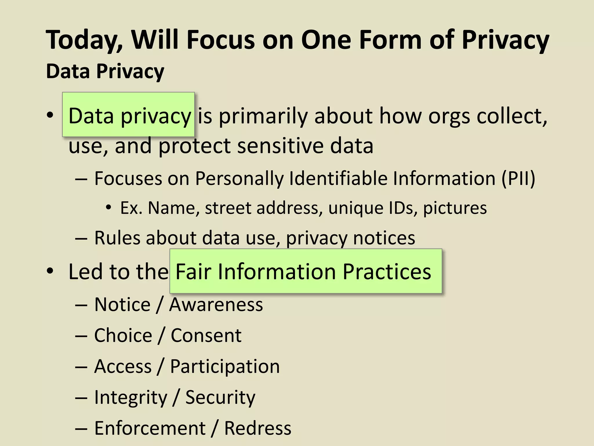 Today, Will Focus on One Form of Privacy
Data Privacy
• Data privacy is primarily about how orgs collect,
use, and protect sensitive data
– Focuses on Personally Identifiable Information (PII)
• Ex. Name, street address, unique IDs, pictures
– Rules about data use, privacy notices
• Led to the Fair Information Practices
– Notice / Awareness
– Choice / Consent
– Access / Participation
– Integrity / Security
– Enforcement / Redress
 