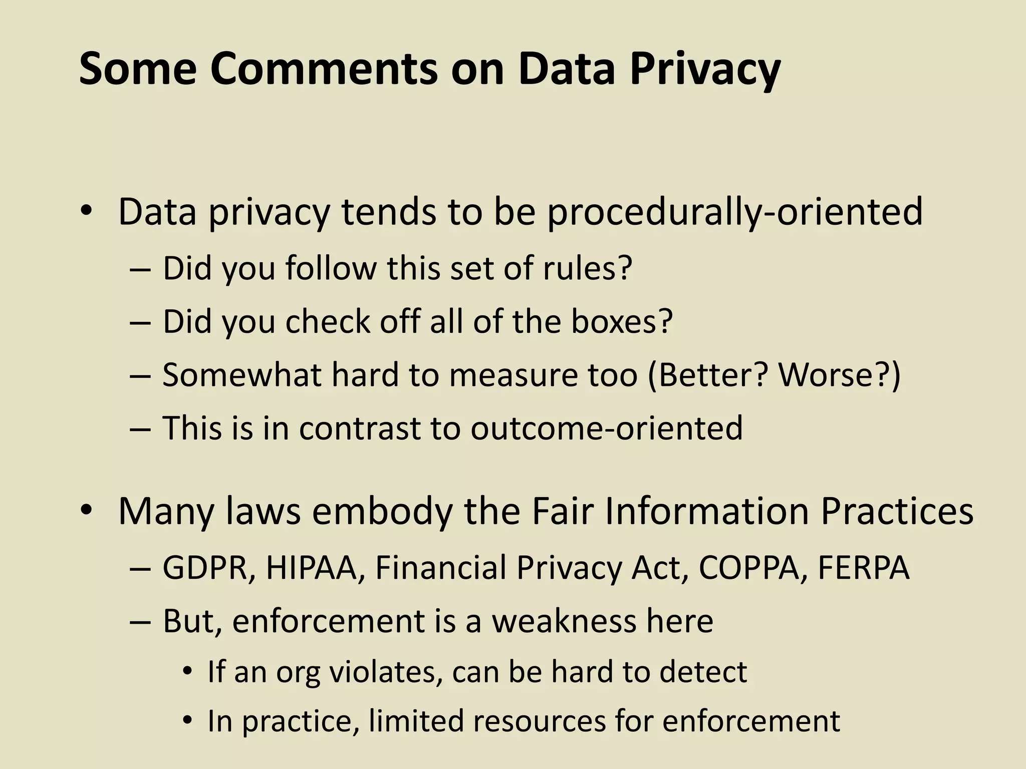 Some Comments on Data Privacy
• Data privacy tends to be procedurally-oriented
– Did you follow this set of rules?
– Did you check off all of the boxes?
– Somewhat hard to measure too (Better? Worse?)
– This is in contrast to outcome-oriented
• Many laws embody the Fair Information Practices
– GDPR, HIPAA, Financial Privacy Act, COPPA, FERPA
– But, enforcement is a weakness here
• If an org violates, can be hard to detect
• In practice, limited resources for enforcement
 