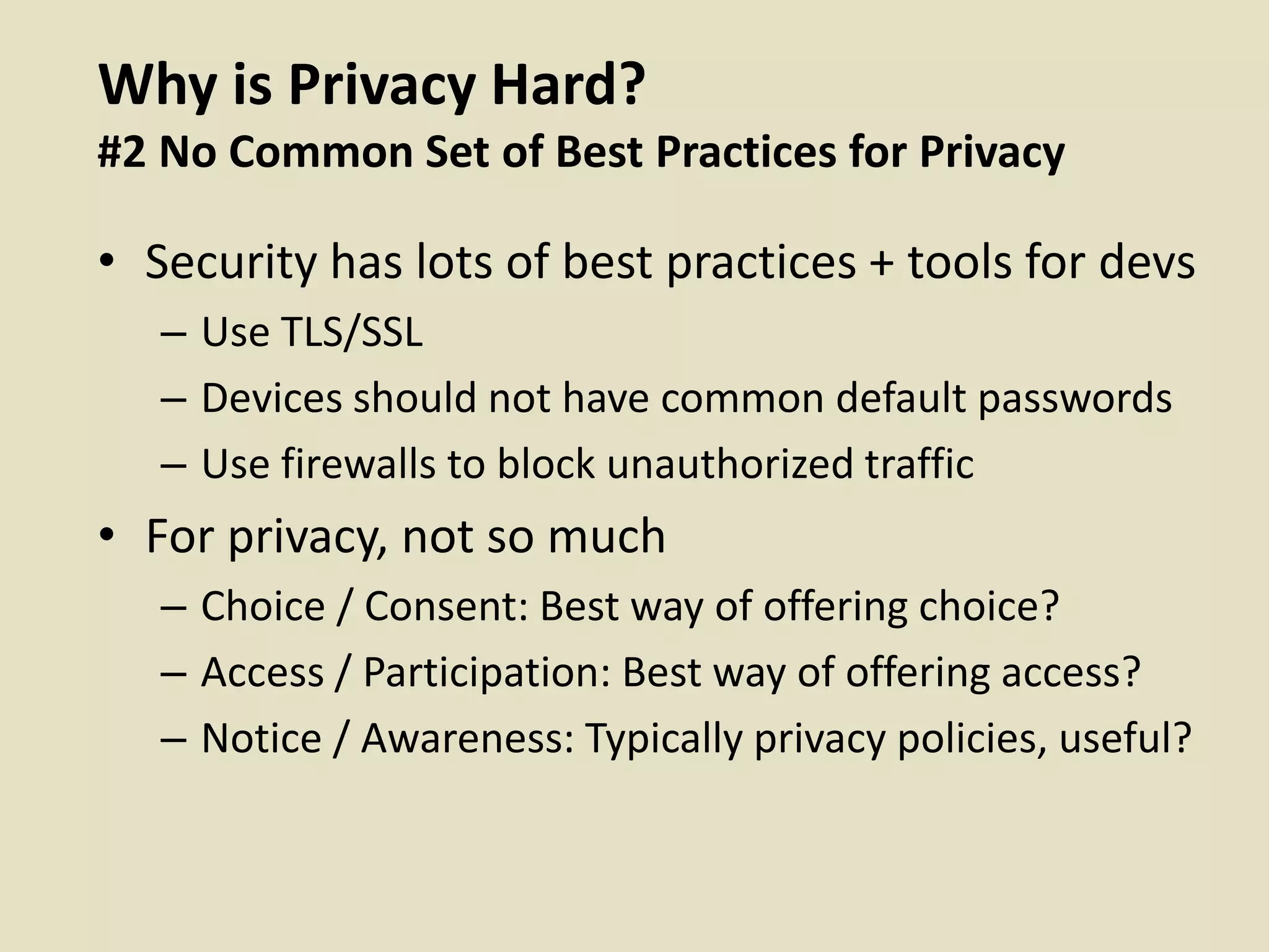 Why is Privacy Hard?
#2 No Common Set of Best Practices for Privacy
• Security has lots of best practices + tools for devs
– Use TLS/SSL
– Devices should not have common default passwords
– Use firewalls to block unauthorized traffic
• For privacy, not so much
– Choice / Consent: Best way of offering choice?
– Access / Participation: Best way of offering access?
– Notice / Awareness: Typically privacy policies, useful?
 