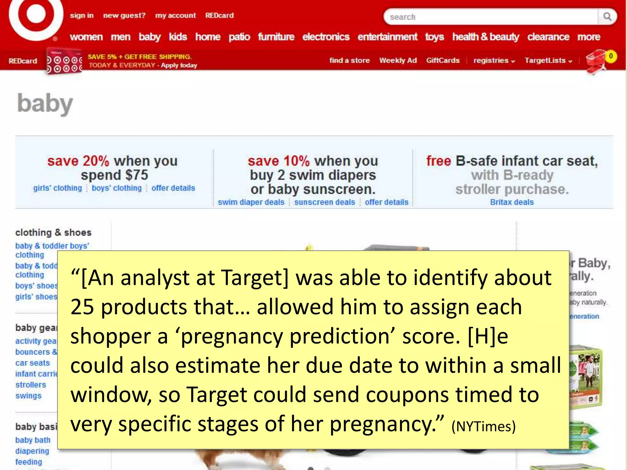 “[An analyst at Target] was able to identify about
25 products that… allowed him to assign each
shopper a ‘pregnancy prediction’ score. [H]e
could also estimate her due date to within a small
window, so Target could send coupons timed to
very specific stages of her pregnancy.” (NYTimes)
 