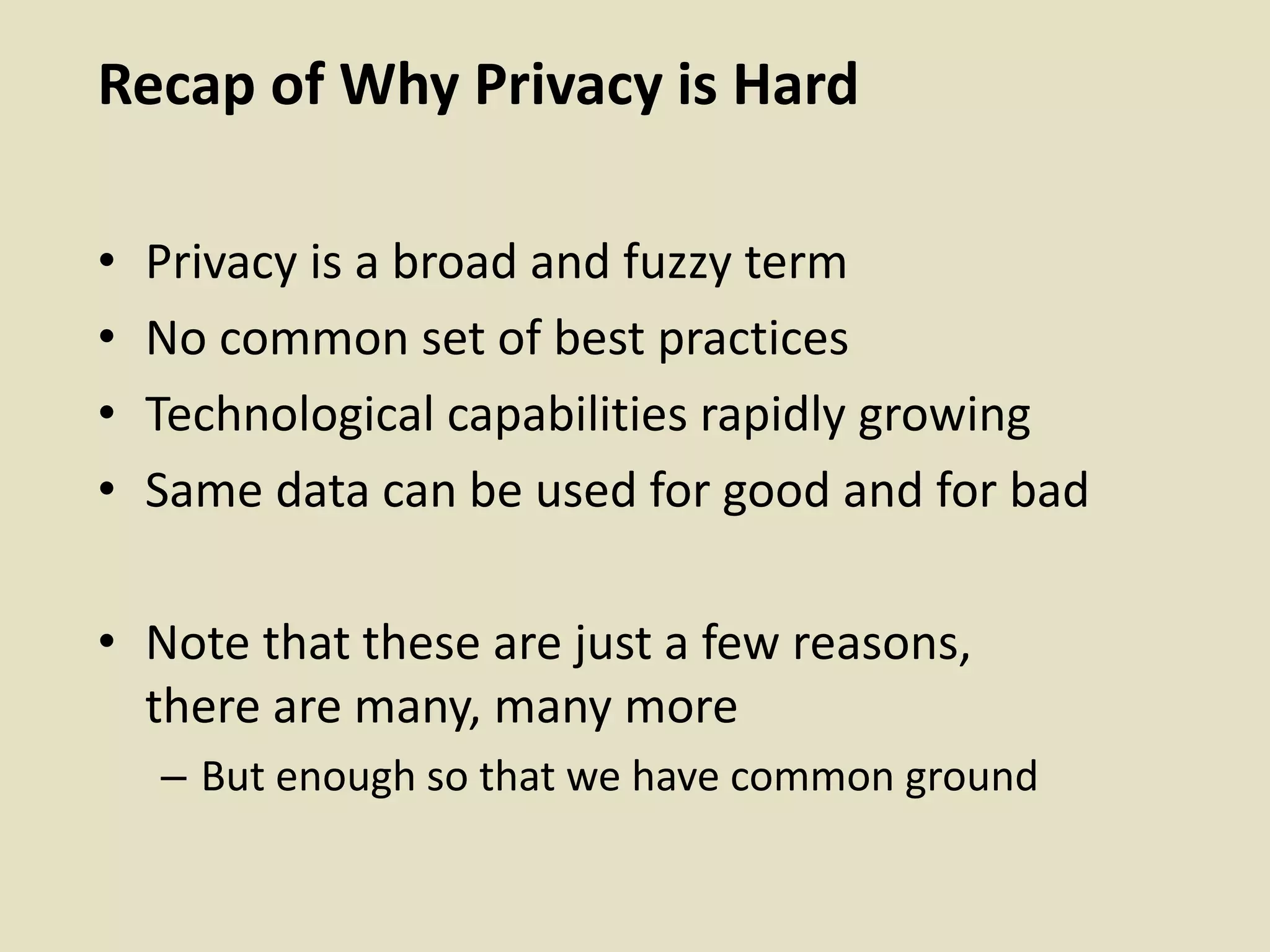 Recap of Why Privacy is Hard
• Privacy is a broad and fuzzy term
• No common set of best practices
• Technological capabilities rapidly growing
• Same data can be used for good and for bad
• Note that these are just a few reasons,
there are many, many more
– But enough so that we have common ground
 