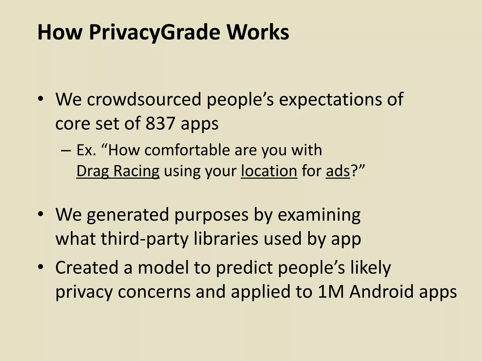 How PrivacyGrade Works
• We crowdsourced people’s expectations of
core set of 837 apps
– Ex. “How comfortable are you with
Drag Racing using your location for ads?”
• We generated purposes by examining
what third-party libraries used by app
• Created a model to predict people’s likely
privacy concerns and applied to 1M Android apps
 