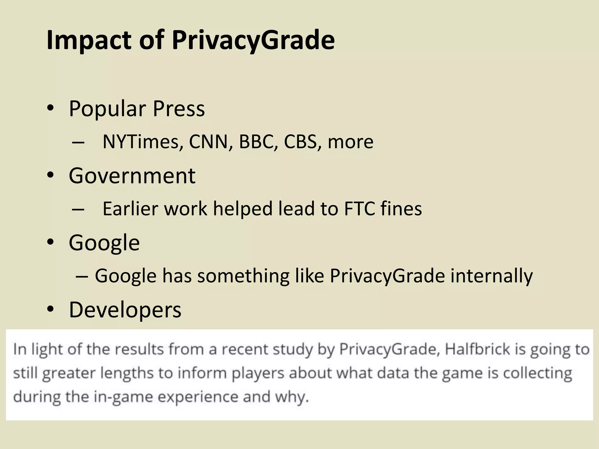 Impact of PrivacyGrade
• Popular Press
– NYTimes, CNN, BBC, CBS, more
• Government
– Earlier work helped lead to FTC fines
• Google
– Google has something like PrivacyGrade internally
• Developers
 