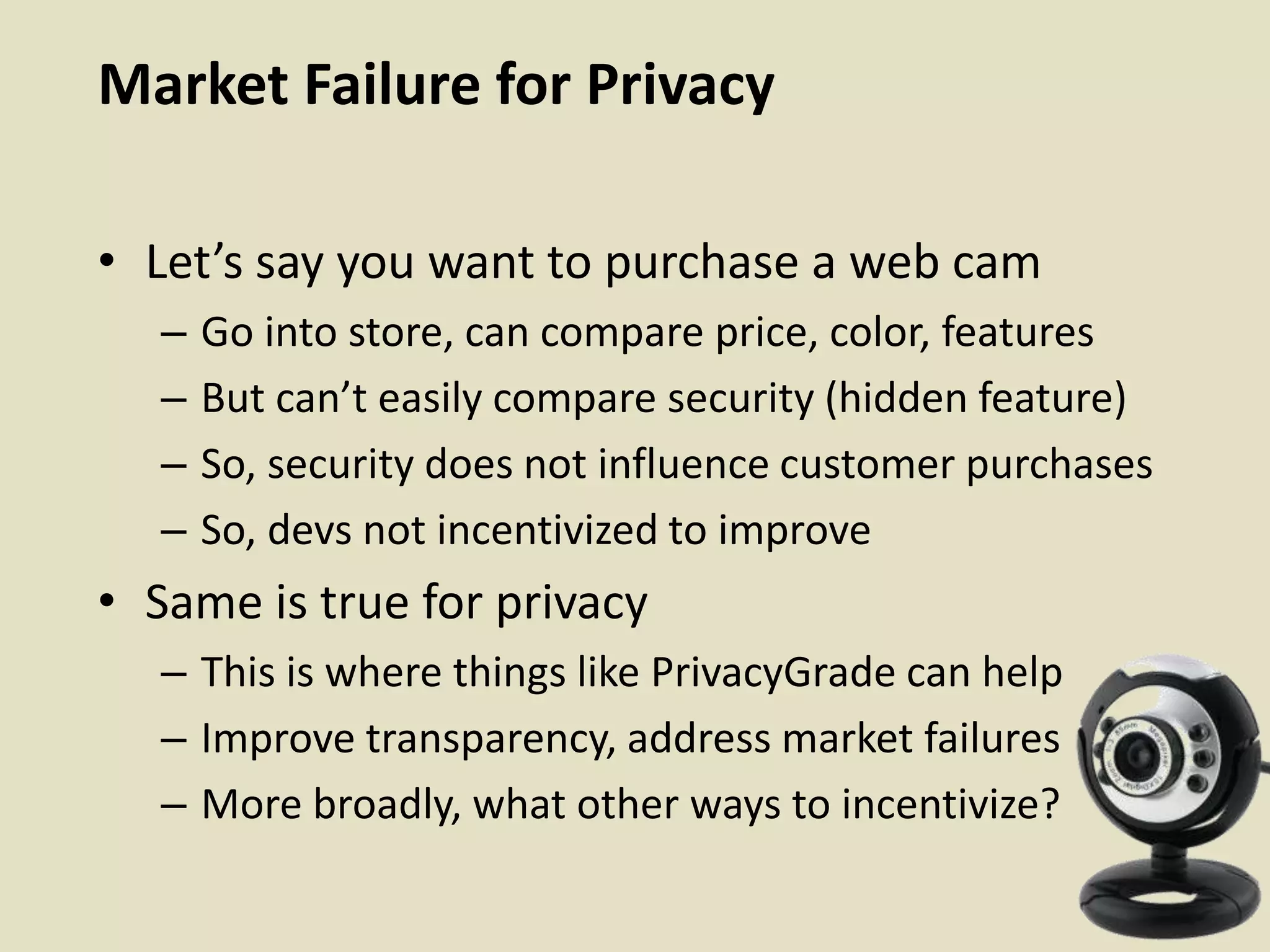 Market Failure for Privacy
• Let’s say you want to purchase a web cam
– Go into store, can compare price, color, features
– But can’t easily compare security (hidden feature)
– So, security does not influence customer purchases
– So, devs not incentivized to improve
• Same is true for privacy
– This is where things like PrivacyGrade can help
– Improve transparency, address market failures
– More broadly, what other ways to incentivize?
 