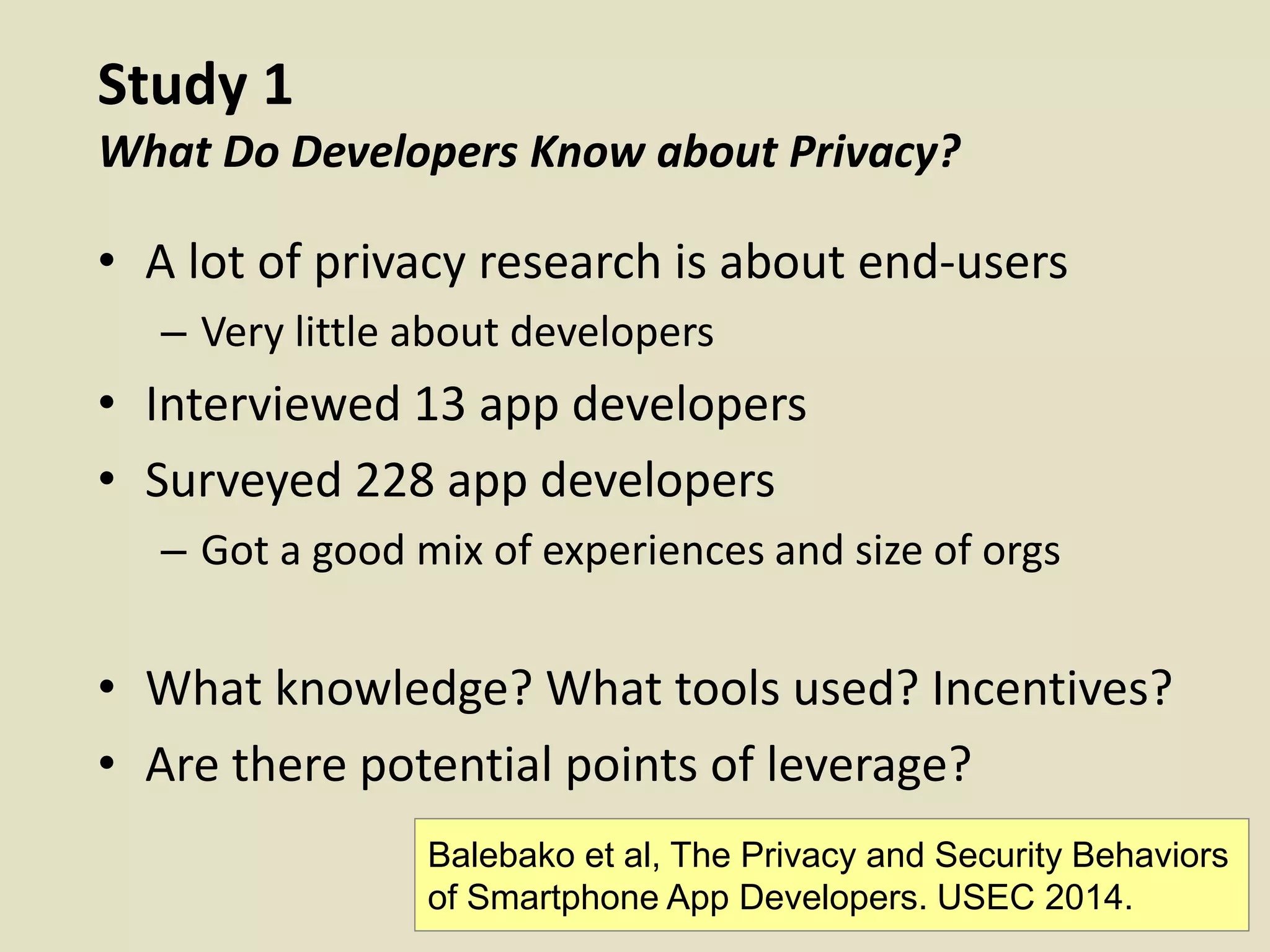 Study 1
What Do Developers Know about Privacy?
• A lot of privacy research is about end-users
– Very little about developers
• Interviewed 13 app developers
• Surveyed 228 app developers
– Got a good mix of experiences and size of orgs
• What knowledge? What tools used? Incentives?
• Are there potential points of leverage?
Balebako et al, The Privacy and Security Behaviors
of Smartphone App Developers. USEC 2014.
 