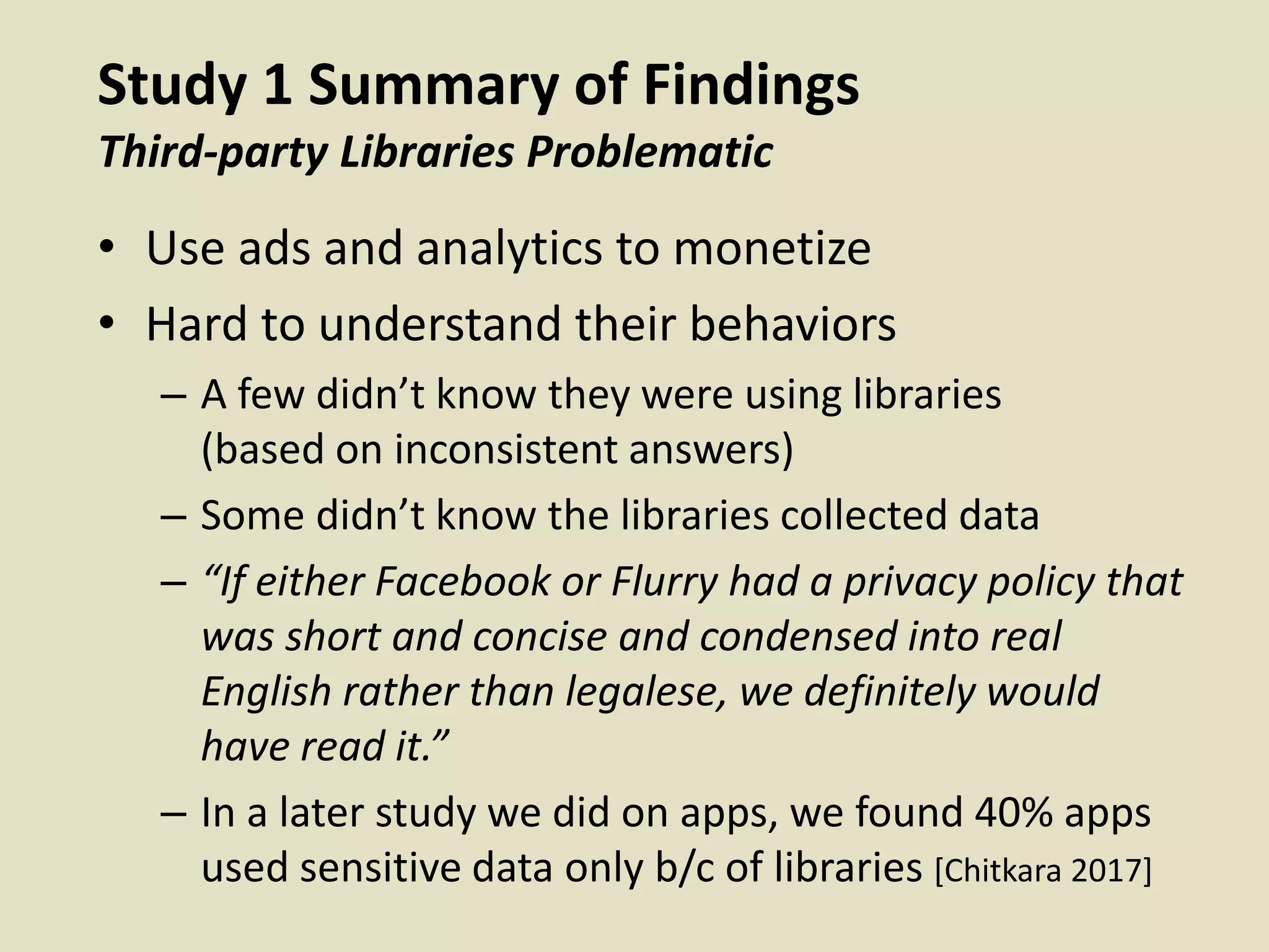 Study 1 Summary of Findings
Third-party Libraries Problematic
• Use ads and analytics to monetize
• Hard to understand their behaviors
– A few didn’t know they were using libraries
(based on inconsistent answers)
– Some didn’t know the libraries collected data
– “If either Facebook or Flurry had a privacy policy that
was short and concise and condensed into real
English rather than legalese, we definitely would
have read it.”
– In a later study we did on apps, we found 40% apps
used sensitive data only b/c of libraries [Chitkara 2017]
 