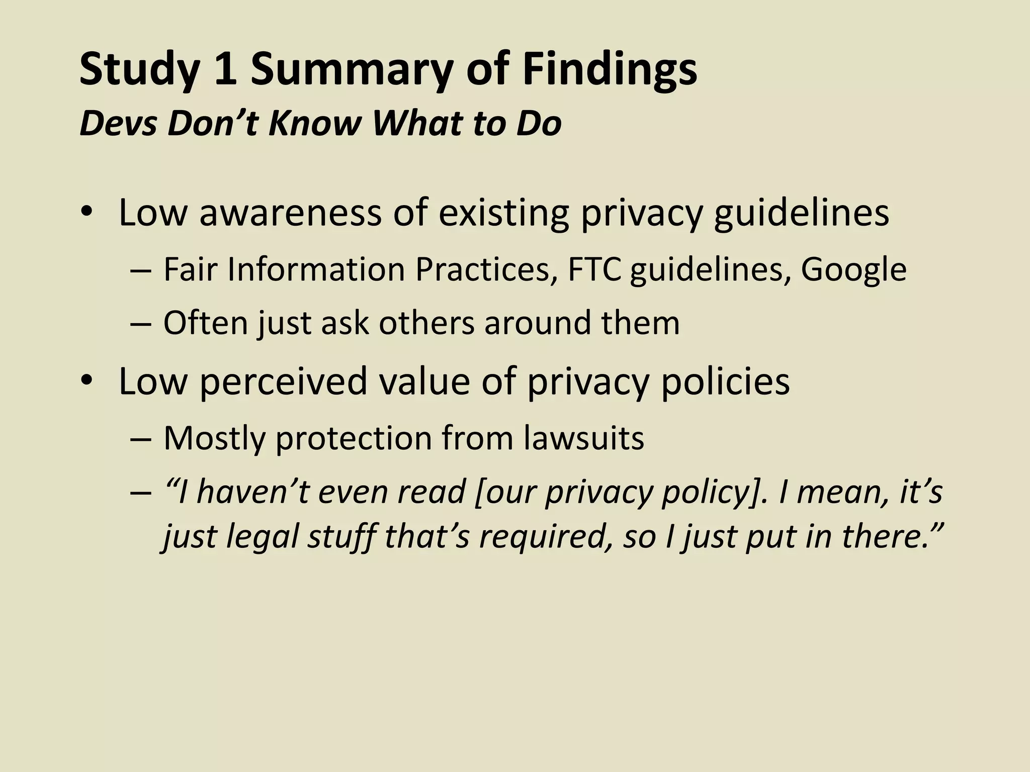 Study 1 Summary of Findings
Devs Don’t Know What to Do
• Low awareness of existing privacy guidelines
– Fair Information Practices, FTC guidelines, Google
– Often just ask others around them
• Low perceived value of privacy policies
– Mostly protection from lawsuits
– “I haven’t even read [our privacy policy]. I mean, it’s
just legal stuff that’s required, so I just put in there.”
 