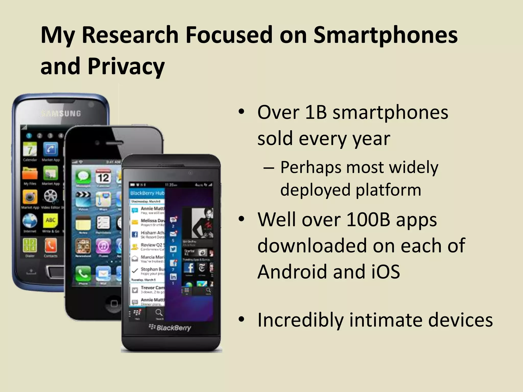 My Research Focused on Smartphones
and Privacy
• Over 1B smartphones
sold every year
– Perhaps most widely
deployed platform
• Well over 100B apps
downloaded on each of
Android and iOS
• Incredibly intimate devices
 