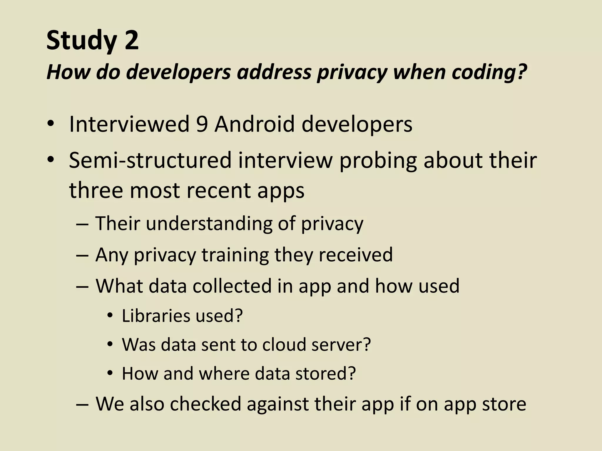 Study 2
How do developers address privacy when coding?
• Interviewed 9 Android developers
• Semi-structured interview probing about their
three most recent apps
– Their understanding of privacy
– Any privacy training they received
– What data collected in app and how used
• Libraries used?
• Was data sent to cloud server?
• How and where data stored?
– We also checked against their app if on app store
 