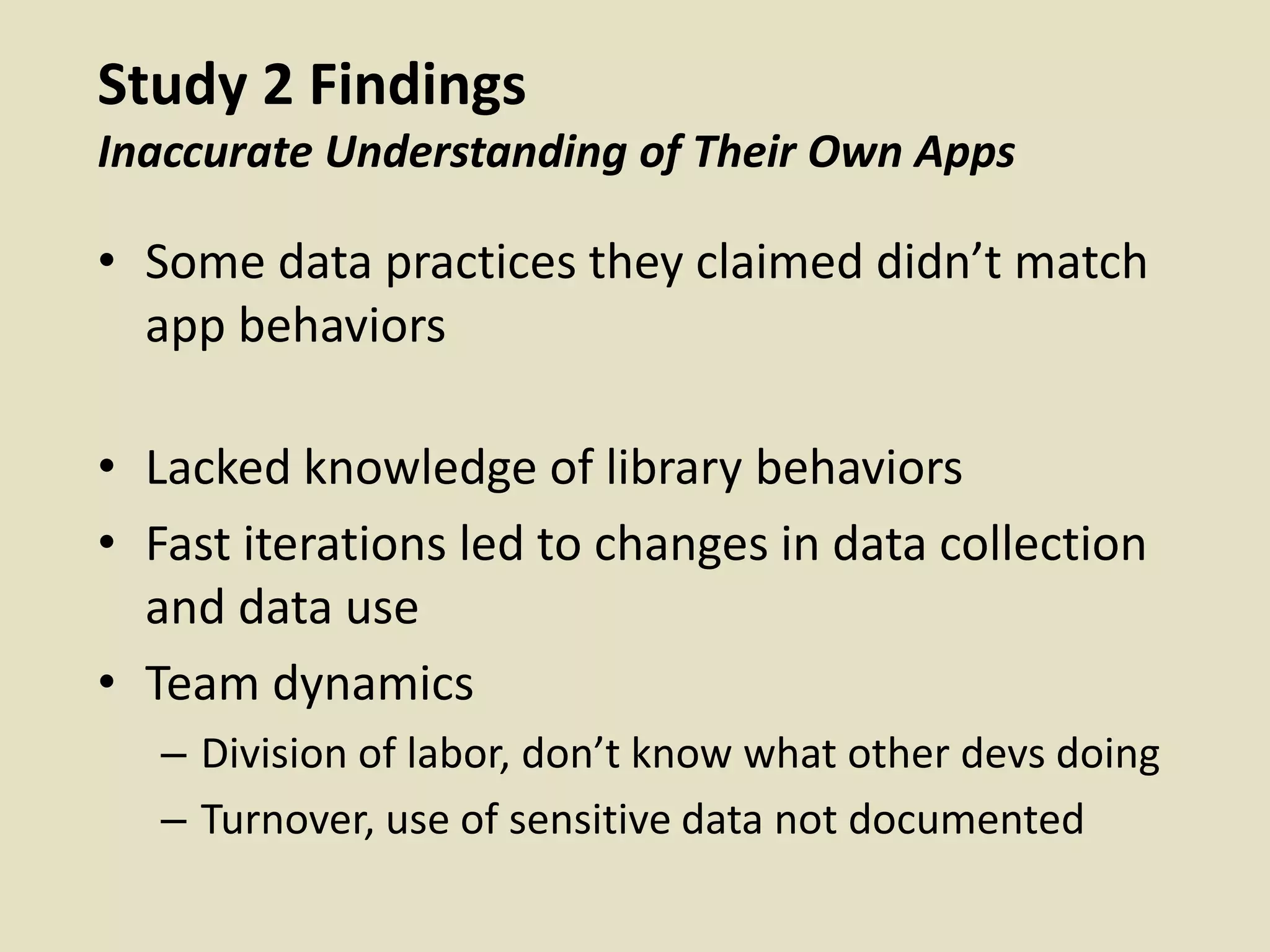 Study 2 Findings
Inaccurate Understanding of Their Own Apps
• Some data practices they claimed didn’t match
app behaviors
• Lacked knowledge of library behaviors
• Fast iterations led to changes in data collection
and data use
• Team dynamics
– Division of labor, don’t know what other devs doing
– Turnover, use of sensitive data not documented
 