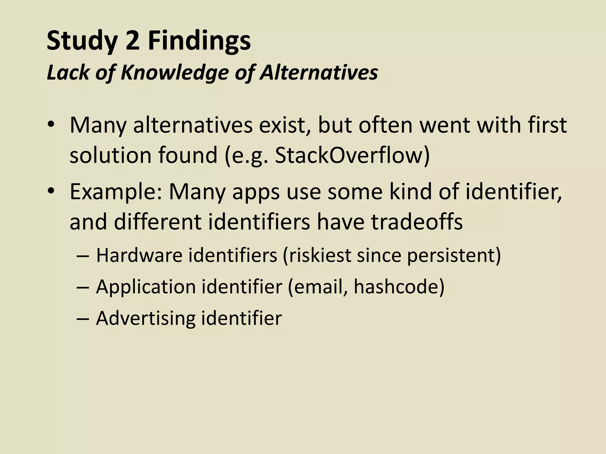 Study 2 Findings
Lack of Knowledge of Alternatives
• Many alternatives exist, but often went with first
solution found (e.g. StackOverflow)
• Example: Many apps use some kind of identifier,
and different identifiers have tradeoffs
– Hardware identifiers (riskiest since persistent)
– Application identifier (email, hashcode)
– Advertising identifier
 