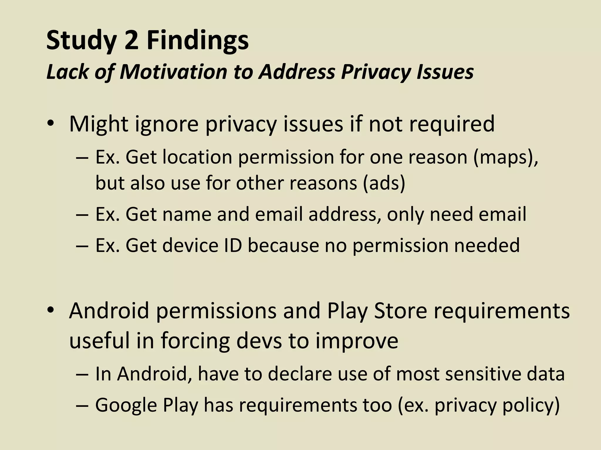 Study 2 Findings
Lack of Motivation to Address Privacy Issues
• Might ignore privacy issues if not required
– Ex. Get location permission for one reason (maps),
but also use for other reasons (ads)
– Ex. Get name and email address, only need email
– Ex. Get device ID because no permission needed
• Android permissions and Play Store requirements
useful in forcing devs to improve
– In Android, have to declare use of most sensitive data
– Google Play has requirements too (ex. privacy policy)
 