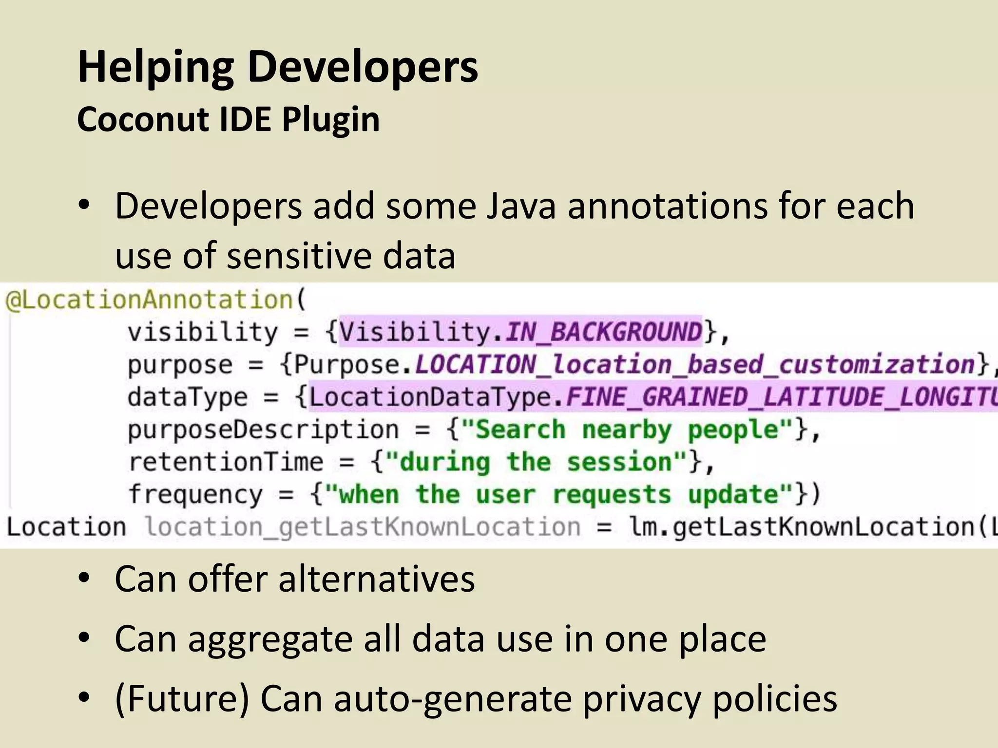 Helping Developers
Coconut IDE Plugin
• Developers add some Java annotations for each
use of sensitive data
• Can offer alternatives
• Can aggregate all data use in one place
• (Future) Can auto-generate privacy policies
 