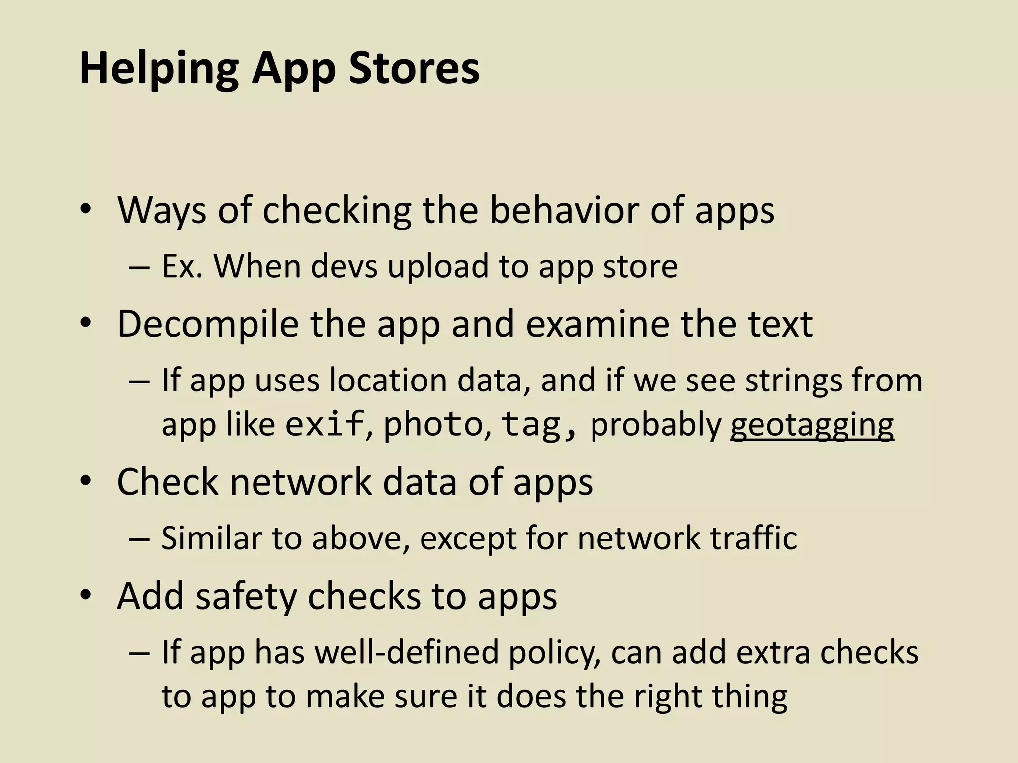 Helping App Stores
• Ways of checking the behavior of apps
– Ex. When devs upload to app store
• Decompile the app and examine the text
– If app uses location data, and if we see strings from
app like exif, photo, tag, probably geotagging
• Check network data of apps
– Similar to above, except for network traffic
• Add safety checks to apps
– If app has well-defined policy, can add extra checks
to app to make sure it does the right thing
 
