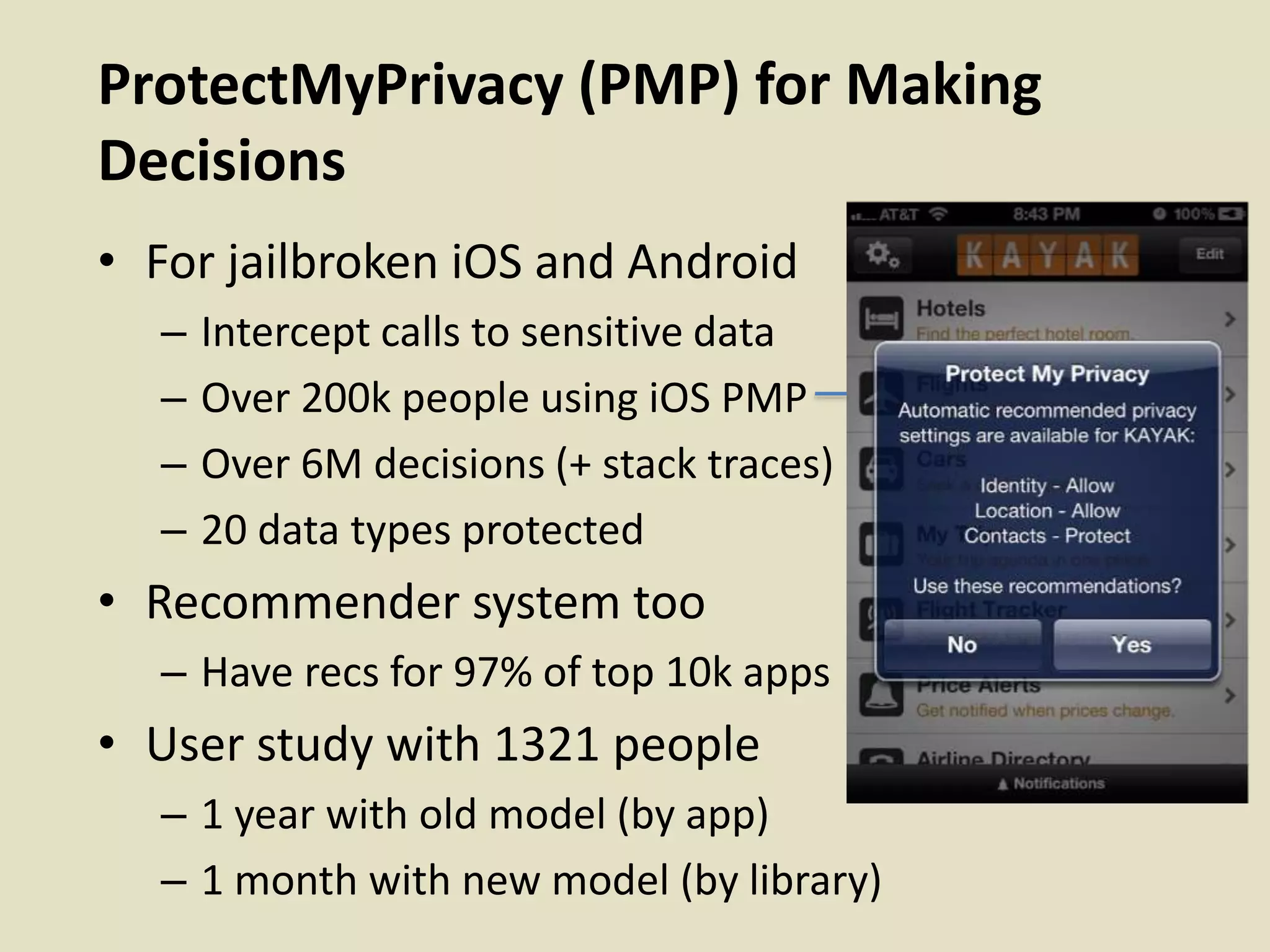 ProtectMyPrivacy (PMP) for Making
Decisions
• For jailbroken iOS and Android
– Intercept calls to sensitive data
– Over 200k people using iOS PMP
– Over 6M decisions (+ stack traces)
– 20 data types protected
• Recommender system too
– Have recs for 97% of top 10k apps
• User study with 1321 people
– 1 year with old model (by app)
– 1 month with new model (by library)
 