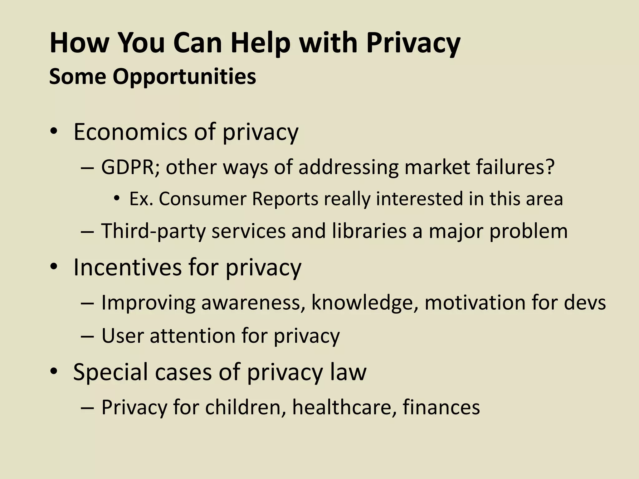 How You Can Help with Privacy
Some Opportunities
• Economics of privacy
– GDPR; other ways of addressing market failures?
• Ex. Consumer Reports really interested in this area
– Third-party services and libraries a major problem
• Incentives for privacy
– Improving awareness, knowledge, motivation for devs
– User attention for privacy
• Special cases of privacy law
– Privacy for children, healthcare, finances
 
