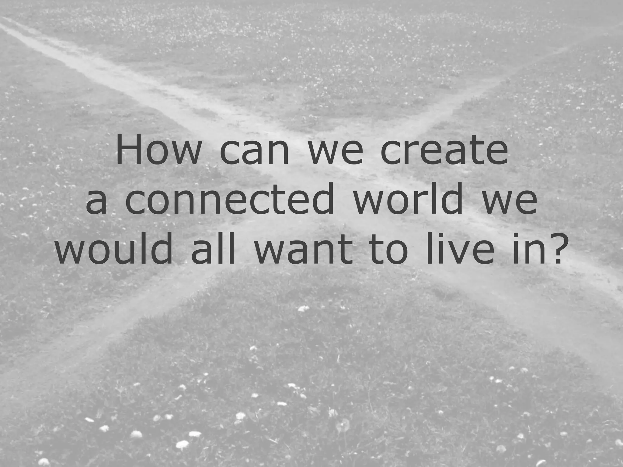 How can we create
a connected world we
would all want to live in?
 