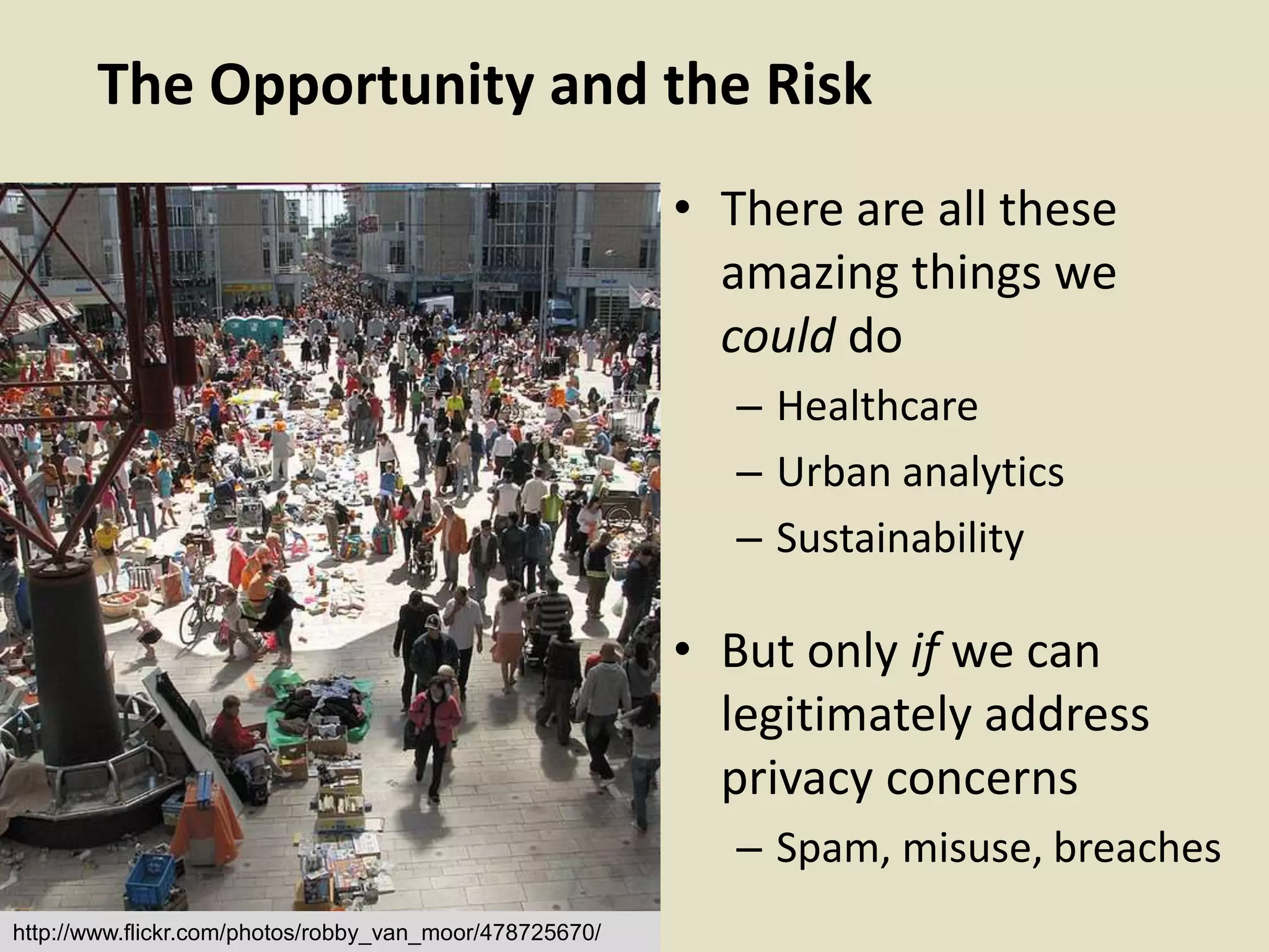 The Opportunity and the Risk
• There are all these
amazing things we
could do
– Healthcare
– Urban analytics
– Sustainability
• But only if we can
legitimately address
privacy concerns
– Spam, misuse, breaches
http://www.flickr.com/photos/robby_van_moor/478725670/
 