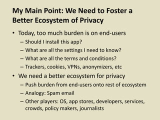 My Main Point: We Need to Foster a
Better Ecosystem of Privacy
• Today, too much burden is on end-users
– Should I install this app?
– What are all the settings I need to know?
– What are all the terms and conditions?
– Trackers, cookies, VPNs, anonymizers, etc
• We need a better ecosystem for privacy
– Push burden from end-users onto rest of ecosystem
– Analogy: Spam email
– Other players: OS, app stores, developers, services,
crowds, policy makers, journalists
 
