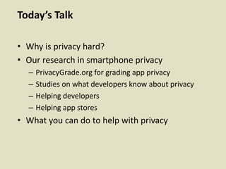 Today’s Talk
• Why is privacy hard?
• Our research in smartphone privacy
– PrivacyGrade.org for grading app privacy
– Studies on what developers know about privacy
– Helping developers
– Helping app stores
• What you can do to help with privacy
 