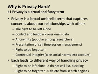 Why is Privacy Hard?
#1 Privacy is a broad and fuzzy term
• Privacy is a broad umbrella term that captures
concerns about our relationships with others
– The right to be left alone
– Control and feedback over one’s data
– Anonymity (popular among researchers)
– Presentation of self (impression management)
– Right to be forgotten
– Contextual integrity (take social norms into account)
• Each leads to different way of handling privacy
– Right to be left alone -> do not call list, blocking
– Right to be forgotten -> delete from search engines
 