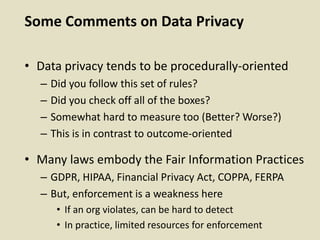 Some Comments on Data Privacy
• Data privacy tends to be procedurally-oriented
– Did you follow this set of rules?
– Did you check off all of the boxes?
– Somewhat hard to measure too (Better? Worse?)
– This is in contrast to outcome-oriented
• Many laws embody the Fair Information Practices
– GDPR, HIPAA, Financial Privacy Act, COPPA, FERPA
– But, enforcement is a weakness here
• If an org violates, can be hard to detect
• In practice, limited resources for enforcement
 
