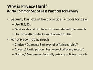 Why is Privacy Hard?
#2 No Common Set of Best Practices for Privacy
• Security has lots of best practices + tools for devs
– Use TLS/SSL
– Devices should not have common default passwords
– Use firewalls to block unauthorized traffic
• For privacy, not so much
– Choice / Consent: Best way of offering choice?
– Access / Participation: Best way of offering access?
– Notice / Awareness: Typically privacy policies, useful?
 
