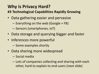 Why is Privacy Hard?
#3 Technological Capabilities Rapidly Growing
• Data gathering easier and pervasive
– Everything on the web (Google + FB)
– Sensors (smartphones, IoT)
• Data storage and querying bigger and faster
• Inferences more powerful
– Some examples shortly
• Data sharing more widespread
– Social media
– Lots of companies collecting and sharing with each
other, hard to explain to end-users (next slide)
 