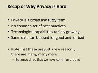 Recap of Why Privacy is Hard
• Privacy is a broad and fuzzy term
• No common set of best practices
• Technological capabilities rapidly growing
• Same data can be used for good and for bad
• Note that these are just a few reasons,
there are many, many more
– But enough so that we have common ground
 