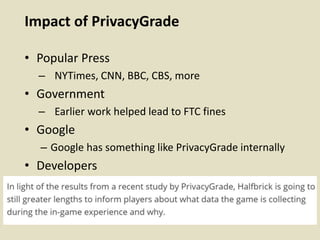 Impact of PrivacyGrade
• Popular Press
– NYTimes, CNN, BBC, CBS, more
• Government
– Earlier work helped lead to FTC fines
• Google
– Google has something like PrivacyGrade internally
• Developers
 