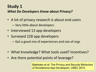 Study 1
What Do Developers Know about Privacy?
• A lot of privacy research is about end-users
– Very little about developers
• Interviewed 13 app developers
• Surveyed 228 app developers
– Got a good mix of experiences and size of orgs
• What knowledge? What tools used? Incentives?
• Are there potential points of leverage?
Balebako et al, The Privacy and Security Behaviors
of Smartphone App Developers. USEC 2014.
 