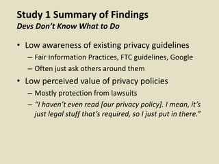 Study 1 Summary of Findings
Devs Don’t Know What to Do
• Low awareness of existing privacy guidelines
– Fair Information Practices, FTC guidelines, Google
– Often just ask others around them
• Low perceived value of privacy policies
– Mostly protection from lawsuits
– “I haven’t even read [our privacy policy]. I mean, it’s
just legal stuff that’s required, so I just put in there.”
 