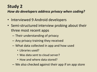 Study 2
How do developers address privacy when coding?
• Interviewed 9 Android developers
• Semi-structured interview probing about their
three most recent apps
– Their understanding of privacy
– Any privacy training they received
– What data collected in app and how used
• Libraries used?
• Was data sent to cloud server?
• How and where data stored?
– We also checked against their app if on app store
 