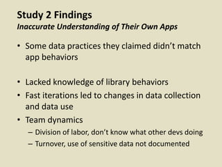 Study 2 Findings
Inaccurate Understanding of Their Own Apps
• Some data practices they claimed didn’t match
app behaviors
• Lacked knowledge of library behaviors
• Fast iterations led to changes in data collection
and data use
• Team dynamics
– Division of labor, don’t know what other devs doing
– Turnover, use of sensitive data not documented
 
