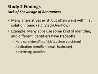 Study 2 Findings
Lack of Knowledge of Alternatives
• Many alternatives exist, but often went with first
solution found (e.g. StackOverflow)
• Example: Many apps use some kind of identifier,
and different identifiers have tradeoffs
– Hardware identifiers (riskiest since persistent)
– Application identifier (email, hashcode)
– Advertising identifier
 