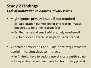 Study 2 Findings
Lack of Motivation to Address Privacy Issues
• Might ignore privacy issues if not required
– Ex. Get location permission for one reason (maps),
but also use for other reasons (ads)
– Ex. Get name and email address, only need email
– Ex. Get device ID because no permission needed
• Android permissions and Play Store requirements
useful in forcing devs to improve
– In Android, have to declare use of most sensitive data
– Google Play has requirements too (ex. privacy policy)
 