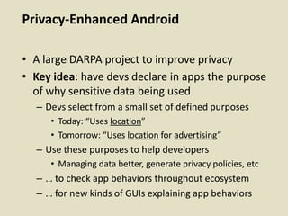 Privacy-Enhanced Android
• A large DARPA project to improve privacy
• Key idea: have devs declare in apps the purpose
of why sensitive data being used
– Devs select from a small set of defined purposes
• Today: “Uses location”
• Tomorrow: “Uses location for advertising”
– Use these purposes to help developers
• Managing data better, generate privacy policies, etc
– … to check app behaviors throughout ecosystem
– … for new kinds of GUIs explaining app behaviors
 