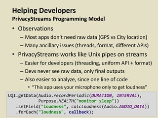 Helping Developers
PrivacyStreams Programming Model
• Observations
– Most apps don’t need raw data (GPS vs City location)
– Many ancillary issues (threads, format, different APIs)
• PrivacyStreams works like Unix pipes on streams
– Easier for developers (threading, uniform API + format)
– Devs never see raw data, only final outputs
– Also easier to analyze, since one line of code
• “This app uses your microphone only to get loudness”
UQI.getData(Audio.recordPeriodic(DURATION, INTERVAL),
Purpose.HEALTH("monitor sleep"))
.setField("loudness", calcLoudness(Audio.AUDIO_DATA))
.forEach("loudness", callback);
 