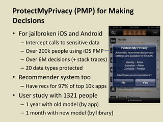 ProtectMyPrivacy (PMP) for Making
Decisions
• For jailbroken iOS and Android
– Intercept calls to sensitive data
– Over 200k people using iOS PMP
– Over 6M decisions (+ stack traces)
– 20 data types protected
• Recommender system too
– Have recs for 97% of top 10k apps
• User study with 1321 people
– 1 year with old model (by app)
– 1 month with new model (by library)
 