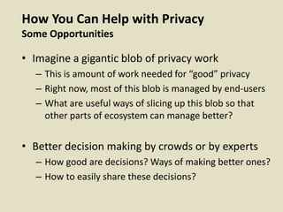 How You Can Help with Privacy
Some Opportunities
• Imagine a gigantic blob of privacy work
– This is amount of work needed for “good” privacy
– Right now, most of this blob is managed by end-users
– What are useful ways of slicing up this blob so that
other parts of ecosystem can manage better?
• Better decision making by crowds or by experts
– How good are decisions? Ways of making better ones?
– How to easily share these decisions?
 