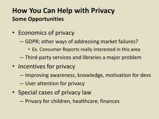 How You Can Help with Privacy
Some Opportunities
• Economics of privacy
– GDPR; other ways of addressing market failures?
• Ex. Consumer Reports really interested in this area
– Third-party services and libraries a major problem
• Incentives for privacy
– Improving awareness, knowledge, motivation for devs
– User attention for privacy
• Special cases of privacy law
– Privacy for children, healthcare, finances
 