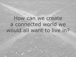 How can we create
a connected world we
would all want to live in?
 