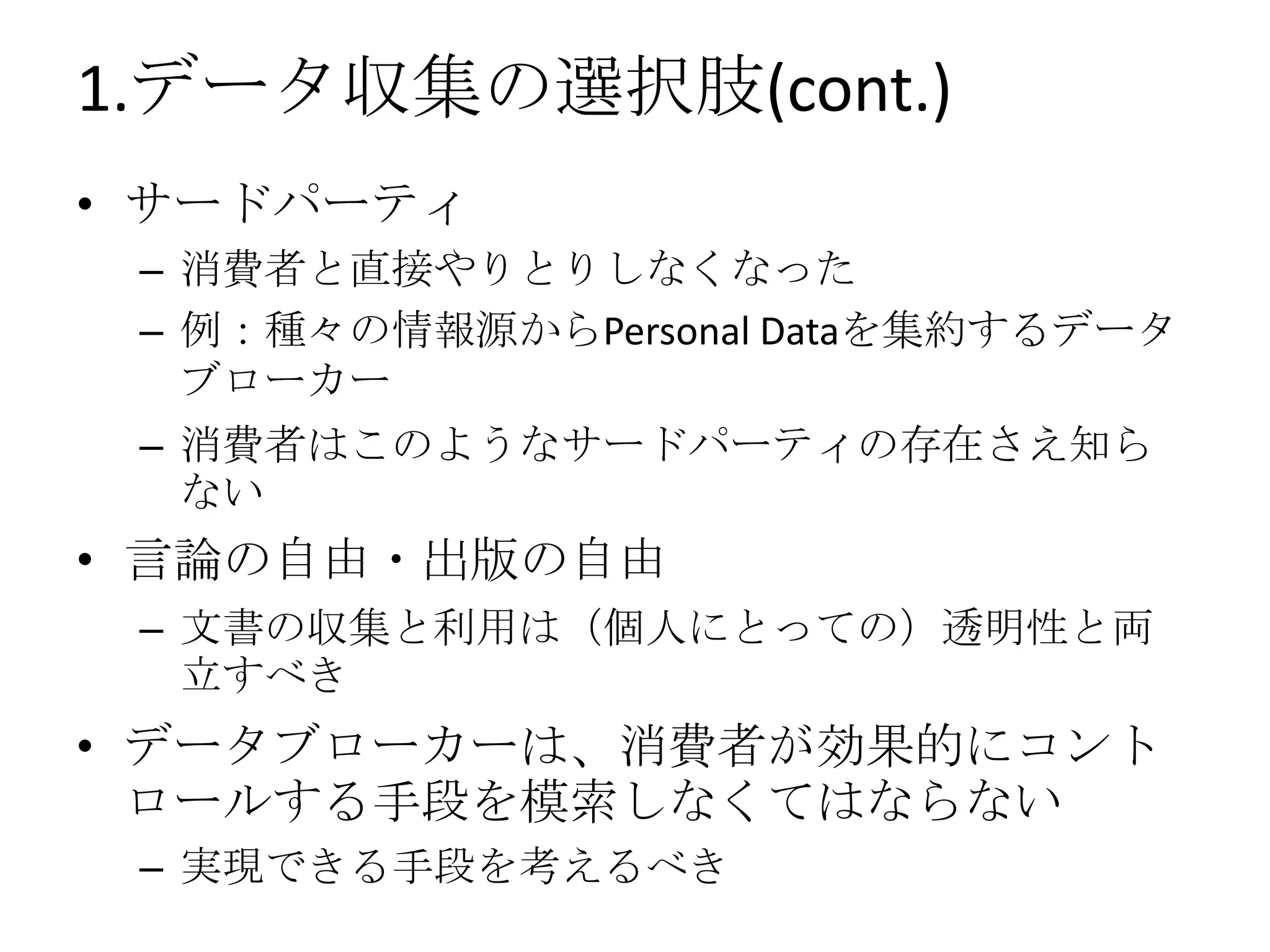 1.データ収集の選択肢(cont.)
• サードパーティ
 – 消費者と直接やりとりしなくなった
 – 例：種々の情報源からPersonal Dataを集約するデータ
   ブローカー
 – 消費者はこのようなサードパーティの存在さえ知ら
   ない
• 言論の自由・出版の自由
 – 文書の収集と利用は（個人にとっての）透明性と両
   立すべき
• データブローカーは、消費者が効果的にコント
  ロールする手段を模索しなくてはならない
 – 実現できる手段を考えるべき
 