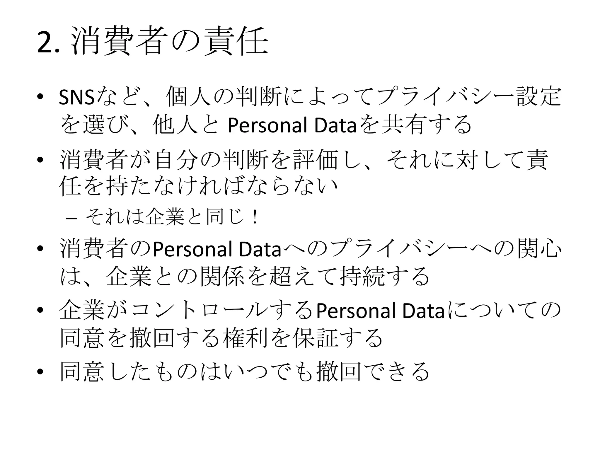 2. 消費者の責任
• SNSなど、個人の判断によってプライバシー設定
  を選び、他人と Personal Dataを共有する
• 消費者が自分の判断を評価し、それに対して責
  任を持たなければならない
 – それは企業と同じ！
• 消費者のPersonal Dataへのプライバシーへの関心
  は、企業との関係を超えて持続する
• 企業がコントロールするPersonal Dataについての
  同意を撤回する権利を保証する
• 同意したものはいつでも撤回できる
 