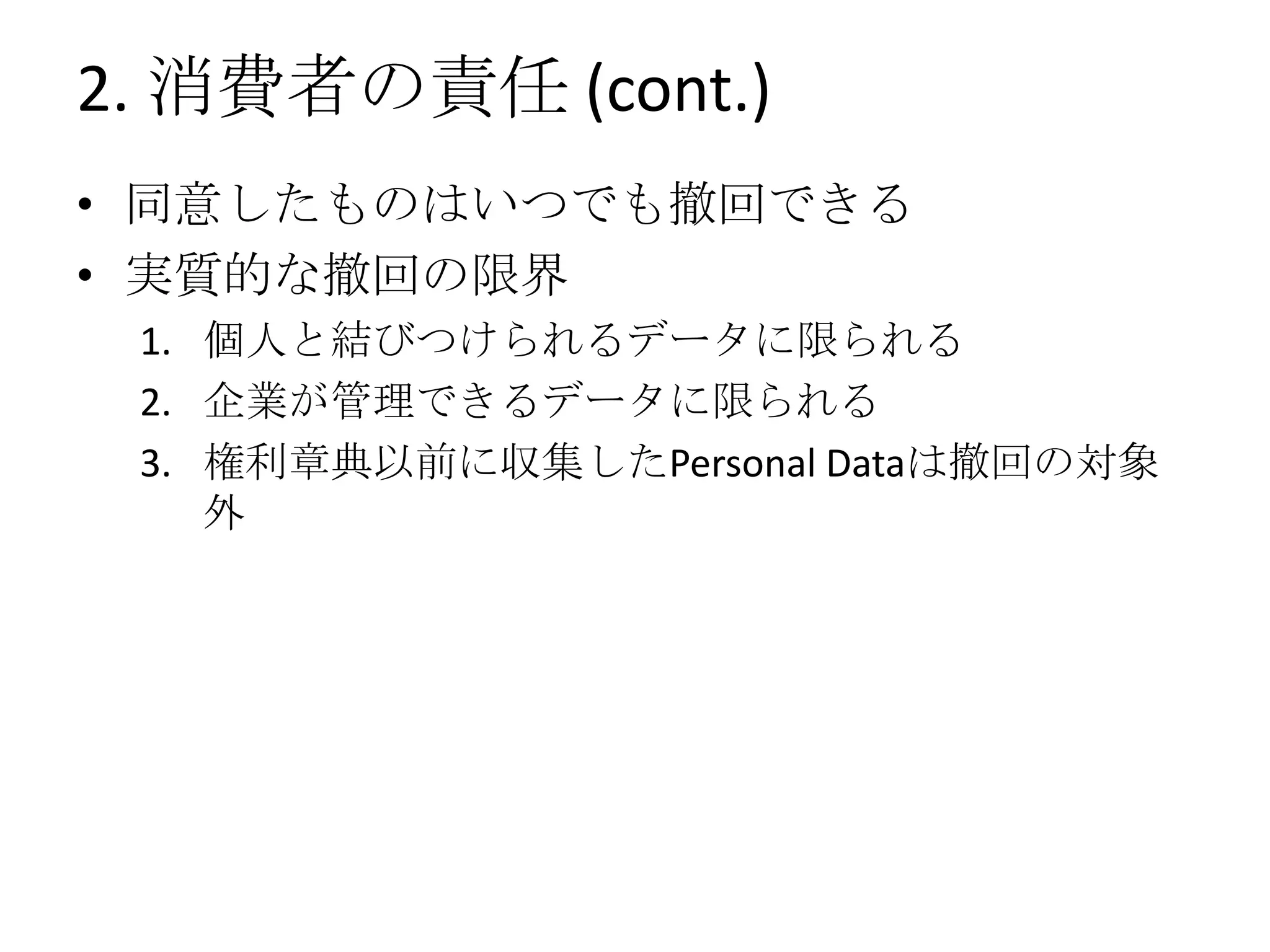 2. 消費者の責任 (cont.)
• 同意したものはいつでも撤回できる
• 実質的な撤回の限界
 1. 個人と結びつけられるデータに限られる
 2. 企業が管理できるデータに限られる
 3. 権利章典以前に収集したPersonal Dataは撤回の対象
    外
 