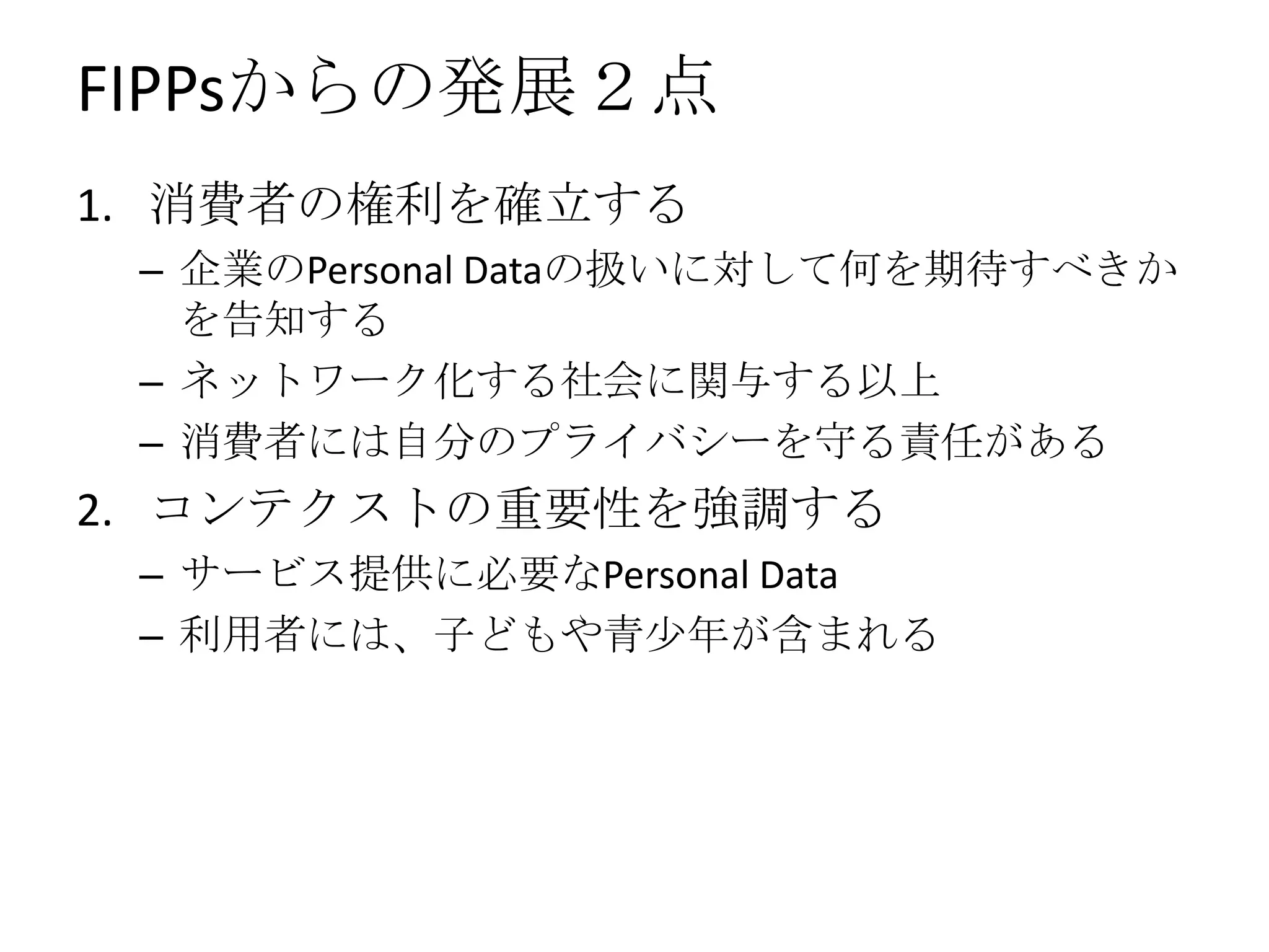 FIPPsからの発展２点
1. 消費者の権利を確立する
 – 企業のPersonal Dataの扱いに対して何を期待すべきか
   を告知する
 – ネットワーク化する社会に関与する以上
 – 消費者には自分のプライバシーを守る責任がある
2. コンテクストの重要性を強調する
 – サービス提供に必要なPersonal Data
 – 利用者には、子どもや青少年が含まれる
 