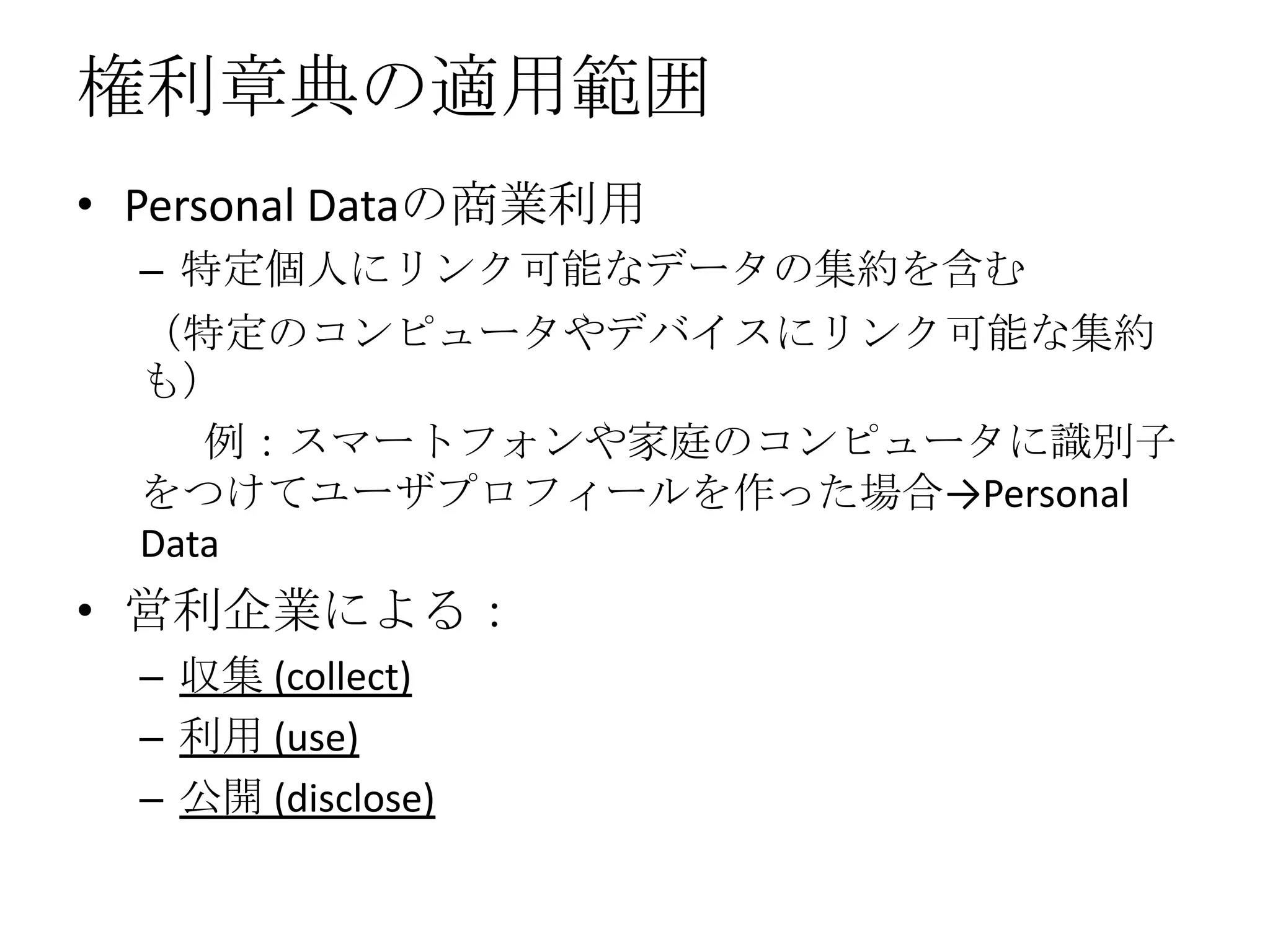権利章典の適用範囲
• Personal Dataの商業利用
  – 特定個人にリンク可能なデータの集約を含む
  （特定のコンピュータやデバイスにリンク可能な集約
  も）
     例：スマートフォンや家庭のコンピュータに識別子
  をつけてユーザプロフィールを作った場合→Personal
  Data
• 営利企業による：
  – 収集 (collect)
  – 利用 (use)
  – 公開 (disclose)
 