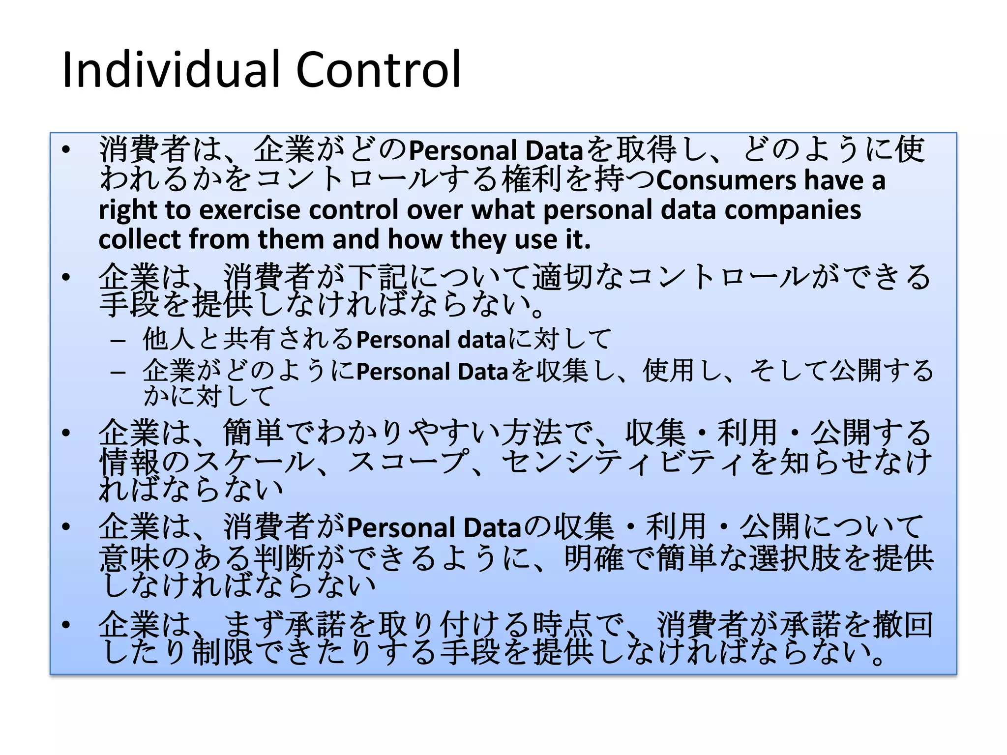 Individual Control
• 消費者は、企業がどのPersonal Dataを取得し、どのように使
  われるかをコントロールする権利を持つConsumers have a
  right to exercise control over what personal data companies
  collect from them and how they use it.
• 企業は、消費者が下記について適切なコントロールができる
  手段を提供しなければならない。
   – 他人と共有されるPersonal dataに対して
   – 企業がどのようにPersonal Dataを収集し、使用し、そして公開する
     かに対して
• 企業は、簡単でわかりやすい方法で、収集・利用・公開する
  情報のスケール、スコープ、センシティビティを知らせなけ
  ればならない
• 企業は、消費者がPersonal Dataの収集・利用・公開について
  意味のある判断ができるように、明確で簡単な選択肢を提供
  しなければならない
• 企業は、まず承諾を取り付ける時点で、消費者が承諾を撤回
  したり制限できたりする手段を提供しなければならない。
 